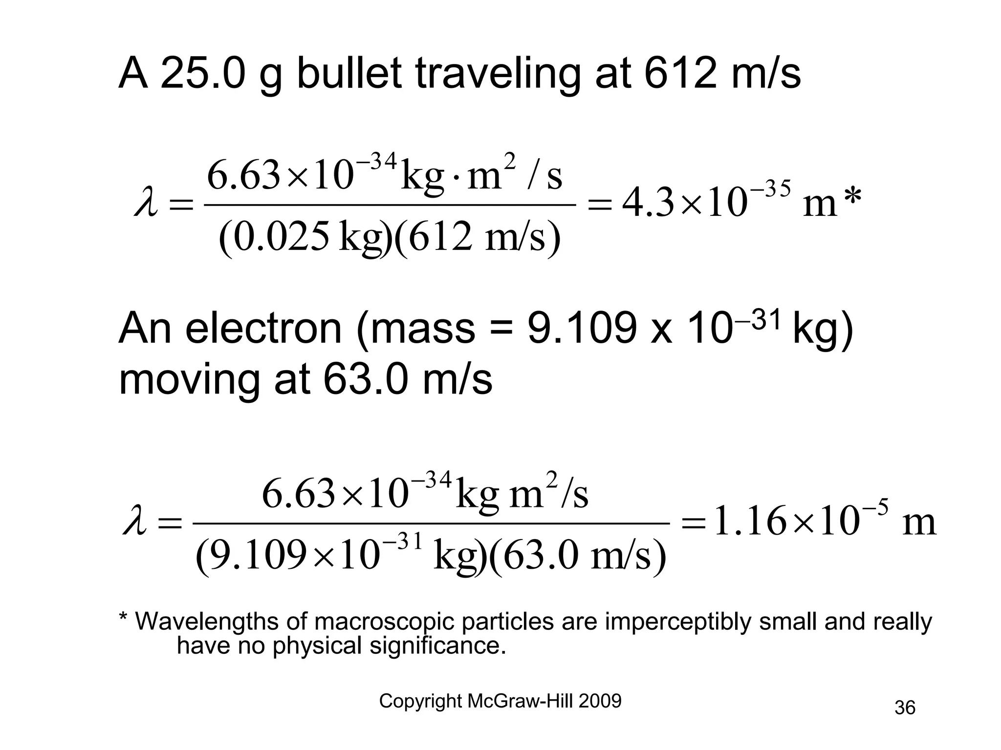 Copyright McGraw-Hill 2009
A 25.0 g bullet traveling at 612 m/s
An electron (mass = 9.109 x 1031 kg)
moving at 63.0 m/s
* Wavelengths of macroscopic particles are imperceptibly small and really
have no physical significance.
*
m
10
4.3
m/s)
kg)(612
0.025
(
s
/
m
kg
10
6.63 35
2
34








m
10
1.16
m/s)
kg)(63.0
10
9.109
(
/s
m
kg
10
6.63 5
31
2
34









36
 