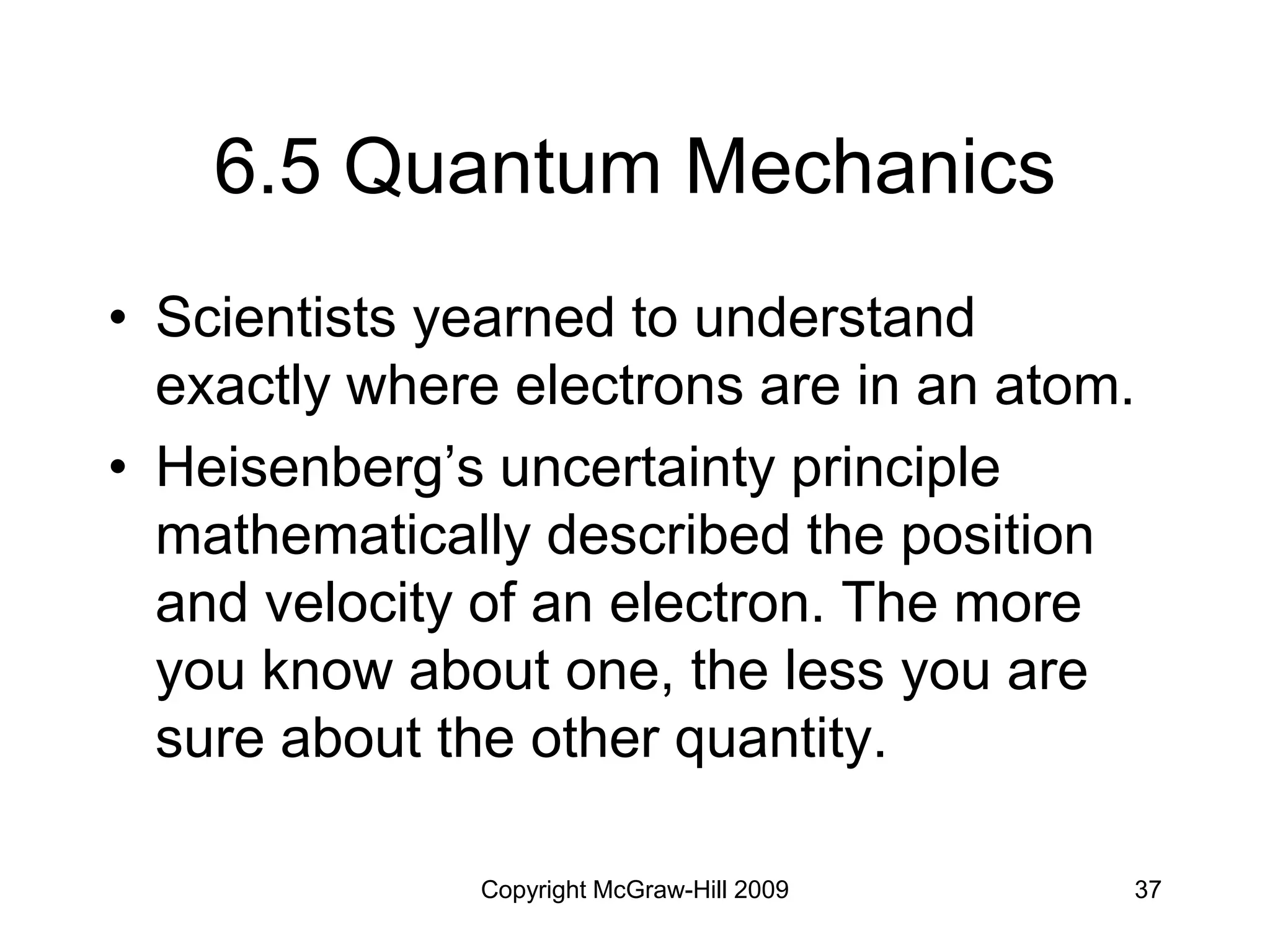 Copyright McGraw-Hill 2009 37
6.5 Quantum Mechanics
• Scientists yearned to understand
exactly where electrons are in an atom.
• Heisenberg’s uncertainty principle
mathematically described the position
and velocity of an electron. The more
you know about one, the less you are
sure about the other quantity.
 