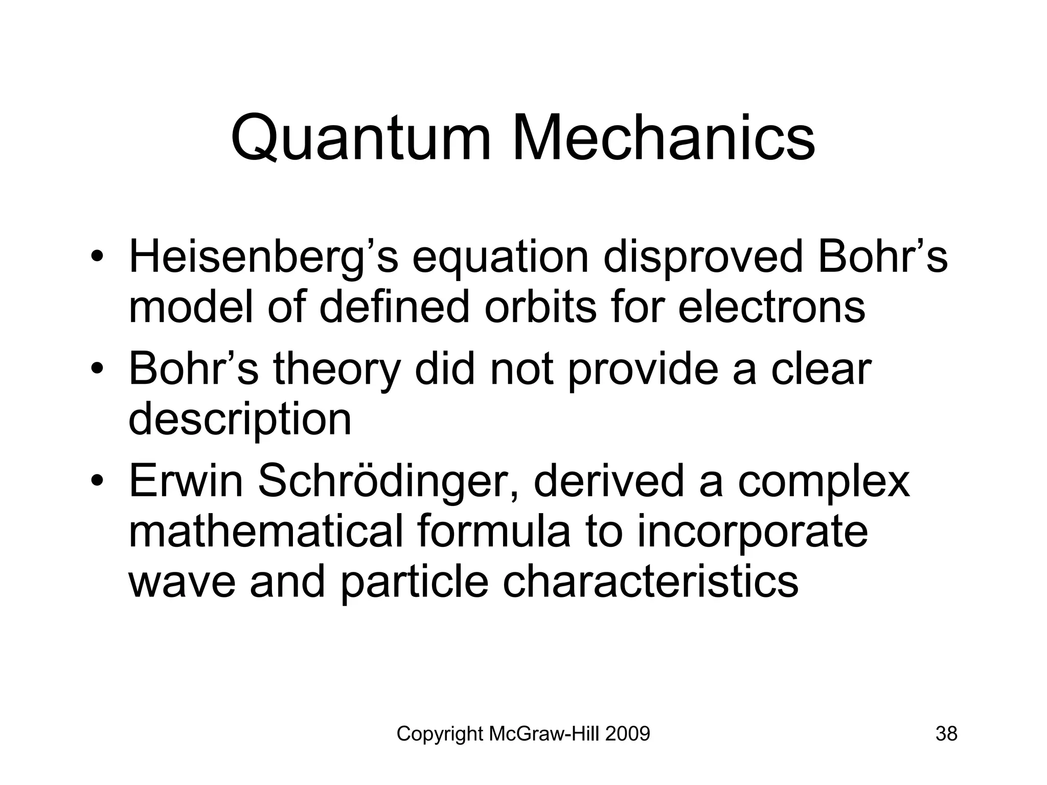 Copyright McGraw-Hill 2009 38
Quantum Mechanics
• Heisenberg’s equation disproved Bohr’s
model of defined orbits for electrons
• Bohr’s theory did not provide a clear
description
• Erwin Schrödinger, derived a complex
mathematical formula to incorporate
wave and particle characteristics
 