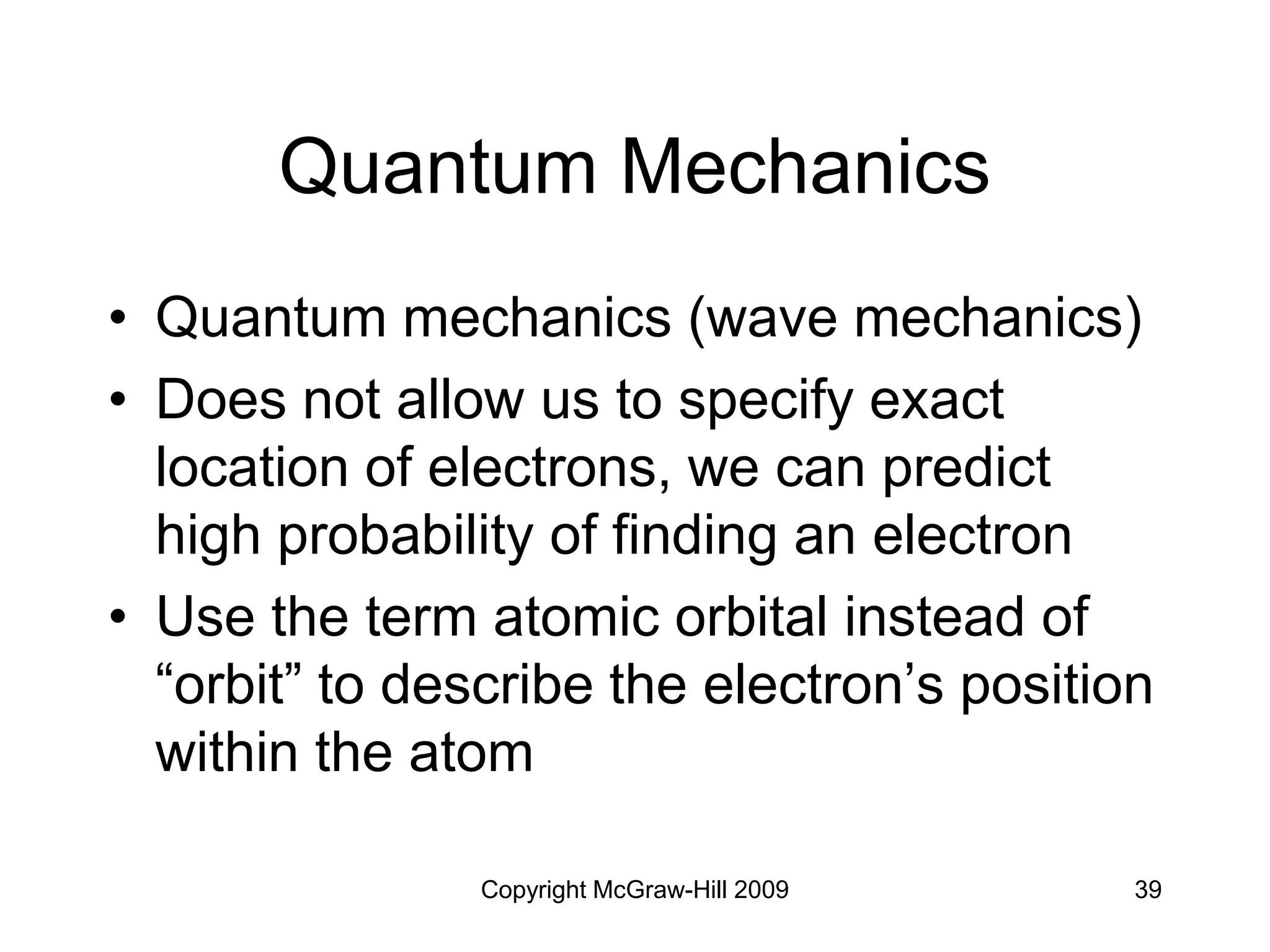 Copyright McGraw-Hill 2009 39
• Quantum mechanics (wave mechanics)
• Does not allow us to specify exact
location of electrons, we can predict
high probability of finding an electron
• Use the term atomic orbital instead of
“orbit” to describe the electron’s position
within the atom
Quantum Mechanics
 