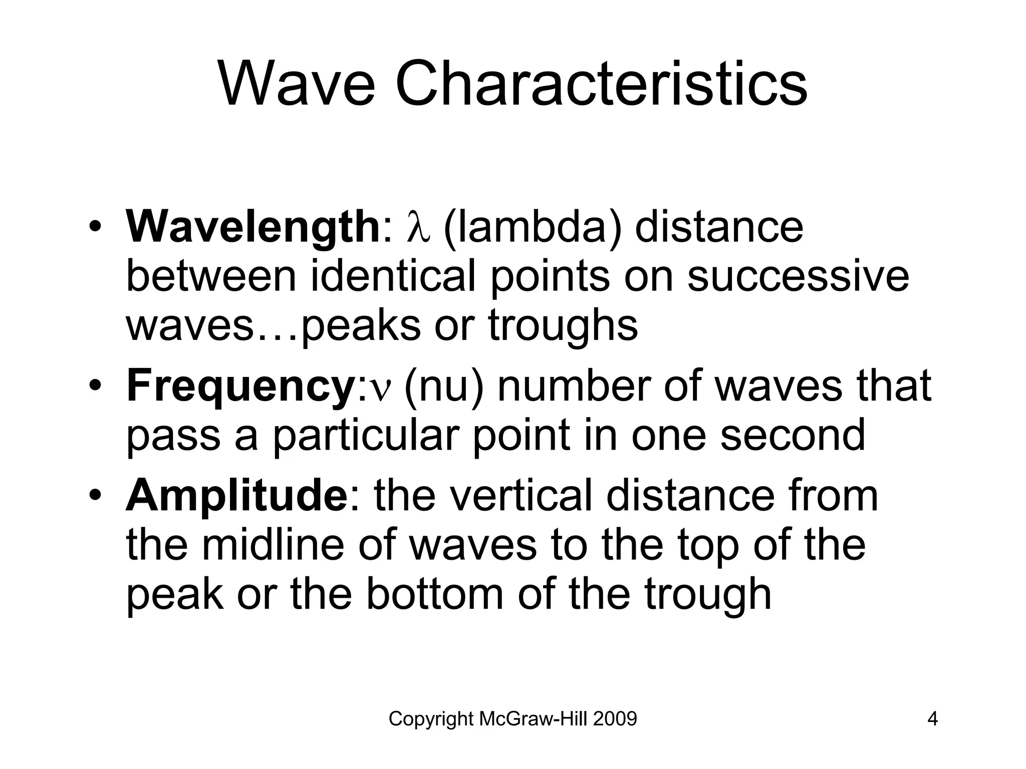 Copyright McGraw-Hill 2009 4
Wave Characteristics
• Wavelength:  (lambda) distance
between identical points on successive
waves…peaks or troughs
• Frequency: (nu) number of waves that
pass a particular point in one second
• Amplitude: the vertical distance from
the midline of waves to the top of the
peak or the bottom of the trough
 