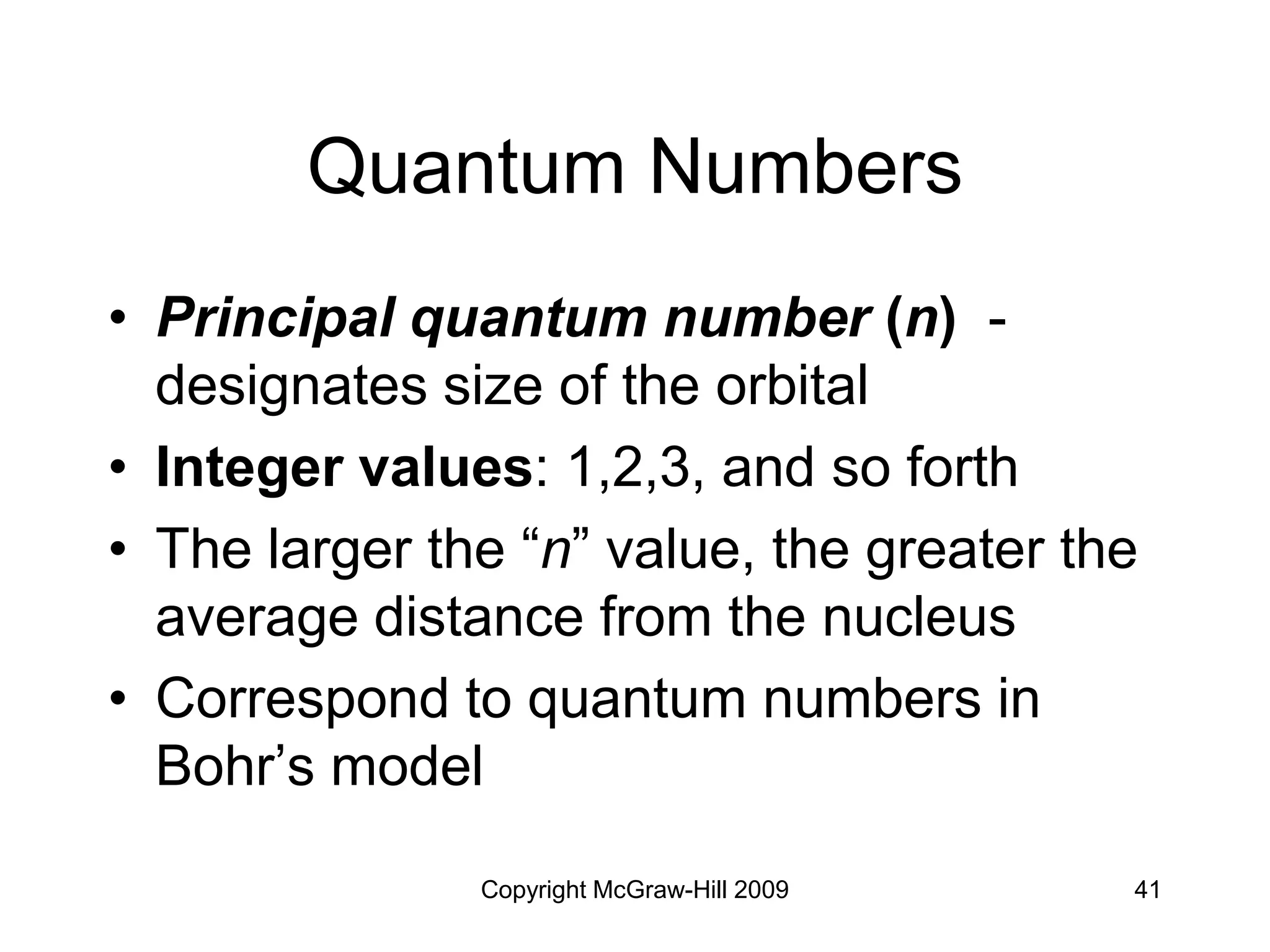 Copyright McGraw-Hill 2009 41
Quantum Numbers
• Principal quantum number (n) -
designates size of the orbital
• Integer values: 1,2,3, and so forth
• The larger the “n” value, the greater the
average distance from the nucleus
• Correspond to quantum numbers in
Bohr’s model
 