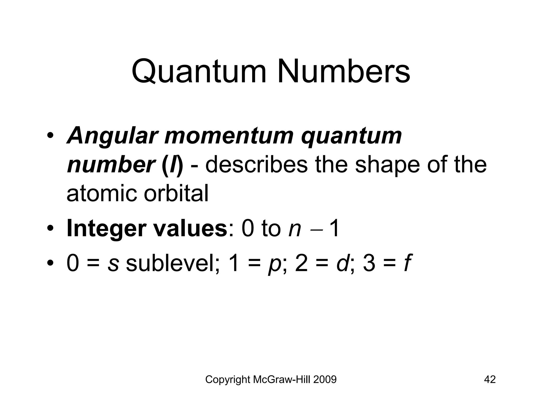 Copyright McGraw-Hill 2009 42
Quantum Numbers
• Angular momentum quantum
number (l) - describes the shape of the
atomic orbital
• Integer values: 0 to n  1
• 0 = s sublevel; 1 = p; 2 = d; 3 = f
 
