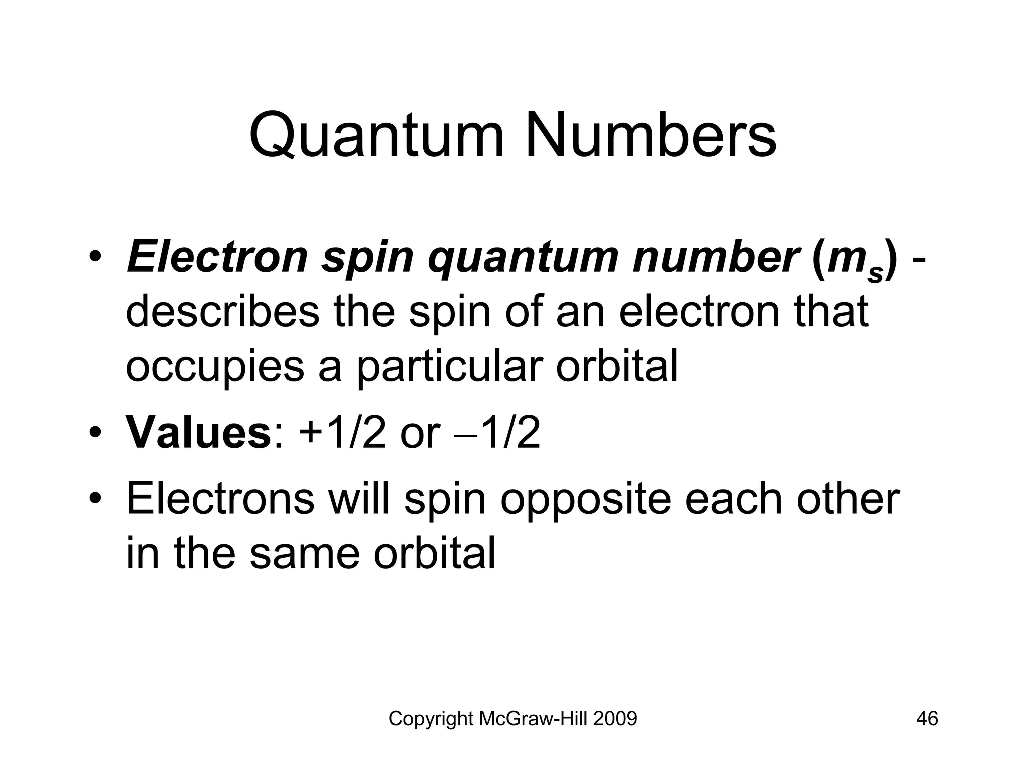 Copyright McGraw-Hill 2009 46
Quantum Numbers
• Electron spin quantum number (ms) -
describes the spin of an electron that
occupies a particular orbital
• Values: +1/2 or 1/2
• Electrons will spin opposite each other
in the same orbital
 