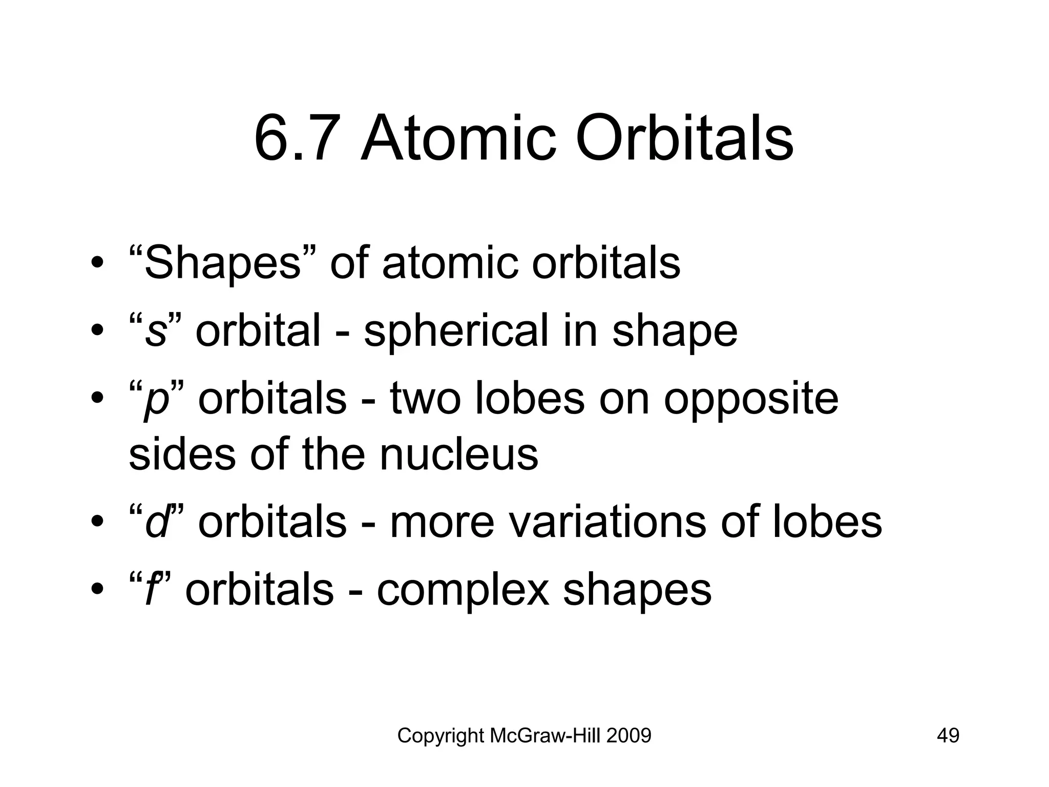 Copyright McGraw-Hill 2009 49
6.7 Atomic Orbitals
• “Shapes” of atomic orbitals
• “s” orbital - spherical in shape
• “p” orbitals - two lobes on opposite
sides of the nucleus
• “d” orbitals - more variations of lobes
• “f” orbitals - complex shapes
 