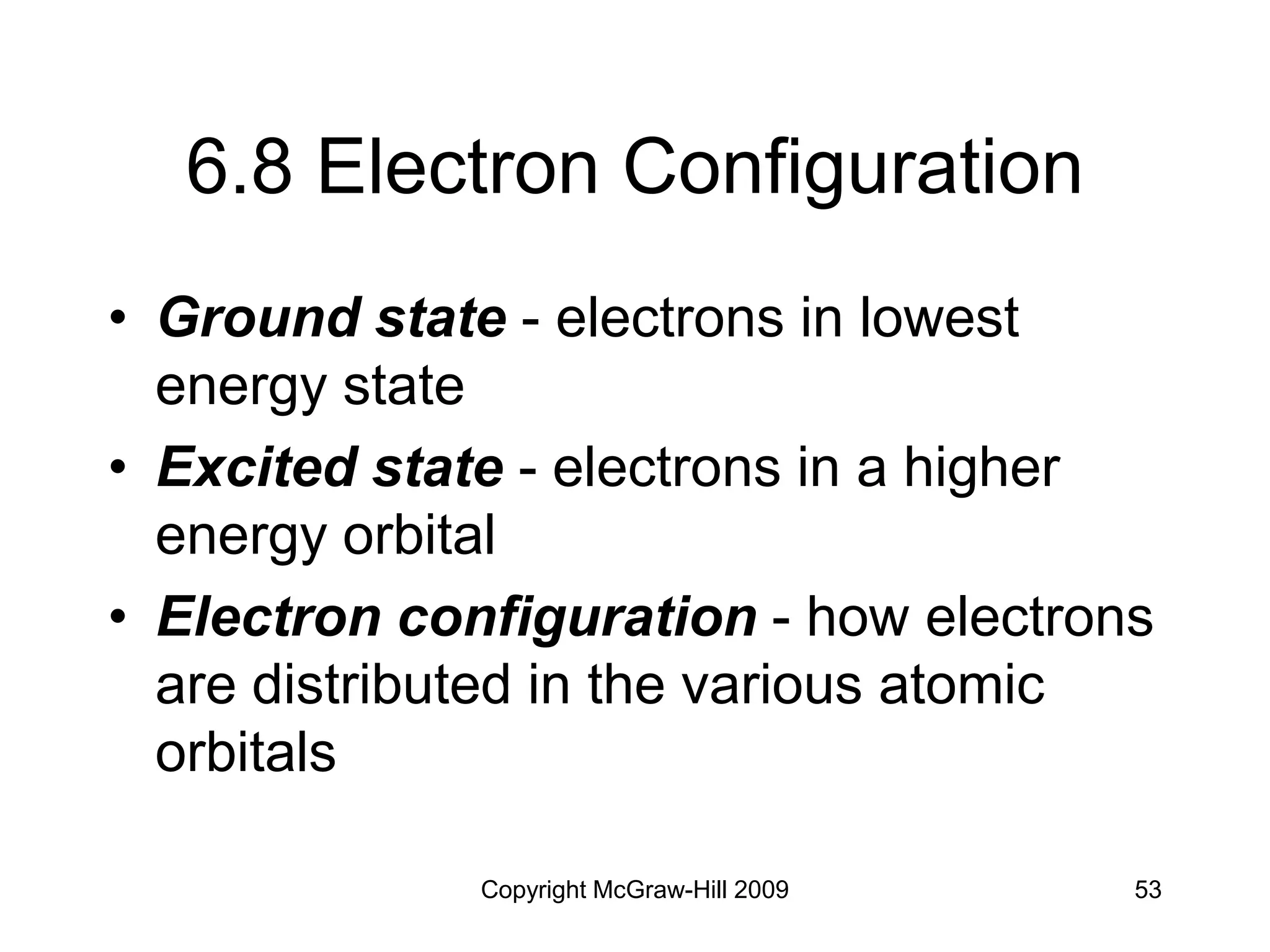 Copyright McGraw-Hill 2009 53
6.8 Electron Configuration
• Ground state - electrons in lowest
energy state
• Excited state - electrons in a higher
energy orbital
• Electron configuration - how electrons
are distributed in the various atomic
orbitals
 
