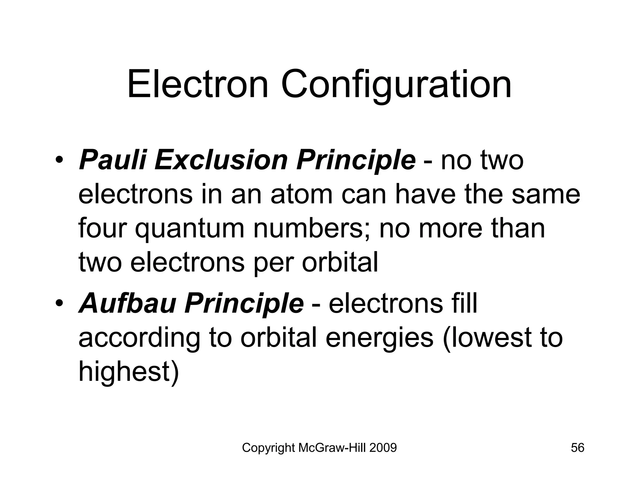 Copyright McGraw-Hill 2009 56
Electron Configuration
• Pauli Exclusion Principle - no two
electrons in an atom can have the same
four quantum numbers; no more than
two electrons per orbital
• Aufbau Principle - electrons fill
according to orbital energies (lowest to
highest)
 