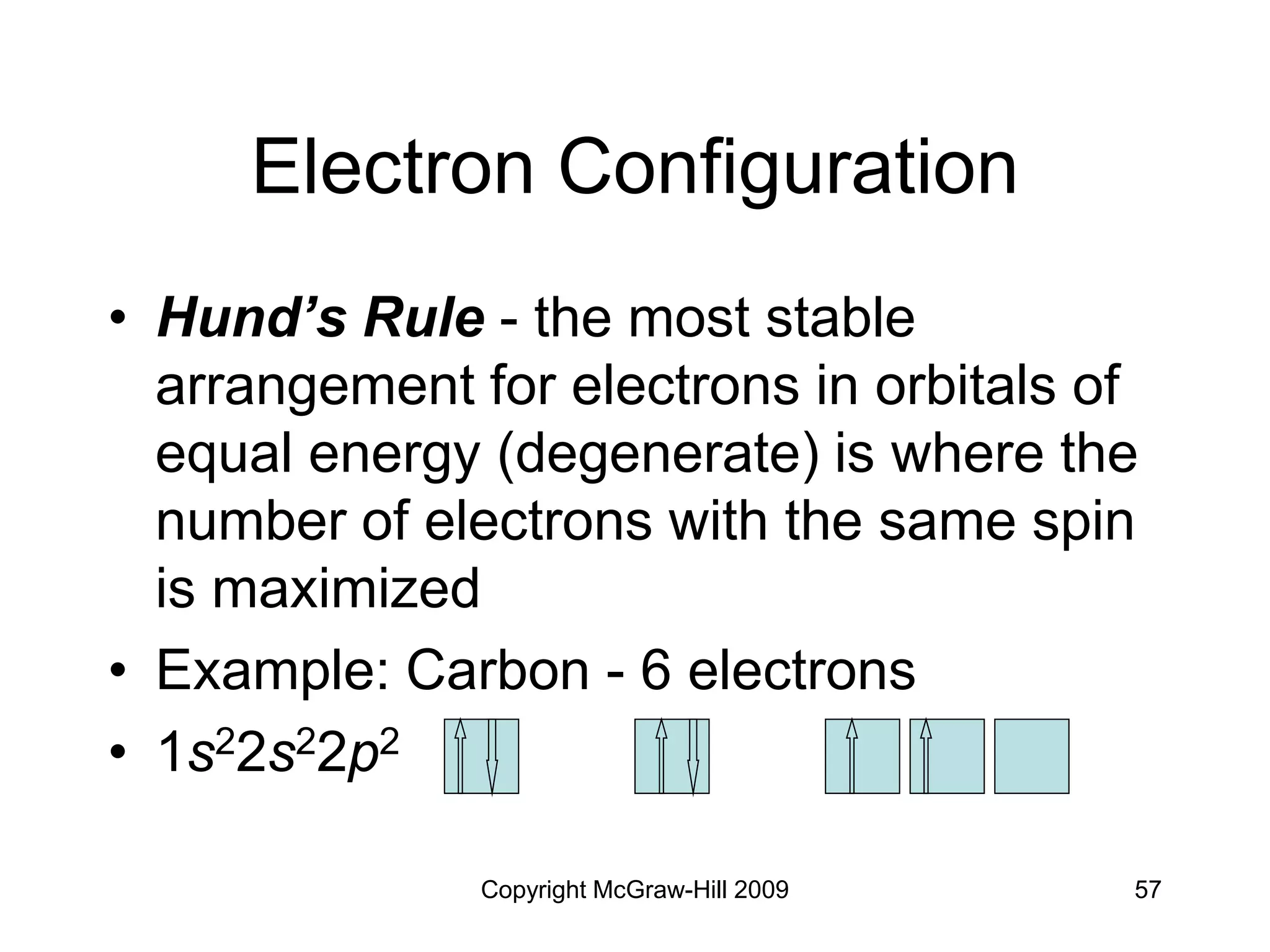 Copyright McGraw-Hill 2009 57
Electron Configuration
• Hund’s Rule - the most stable
arrangement for electrons in orbitals of
equal energy (degenerate) is where the
number of electrons with the same spin
is maximized
• Example: Carbon - 6 electrons
• 1s22s22p2
 