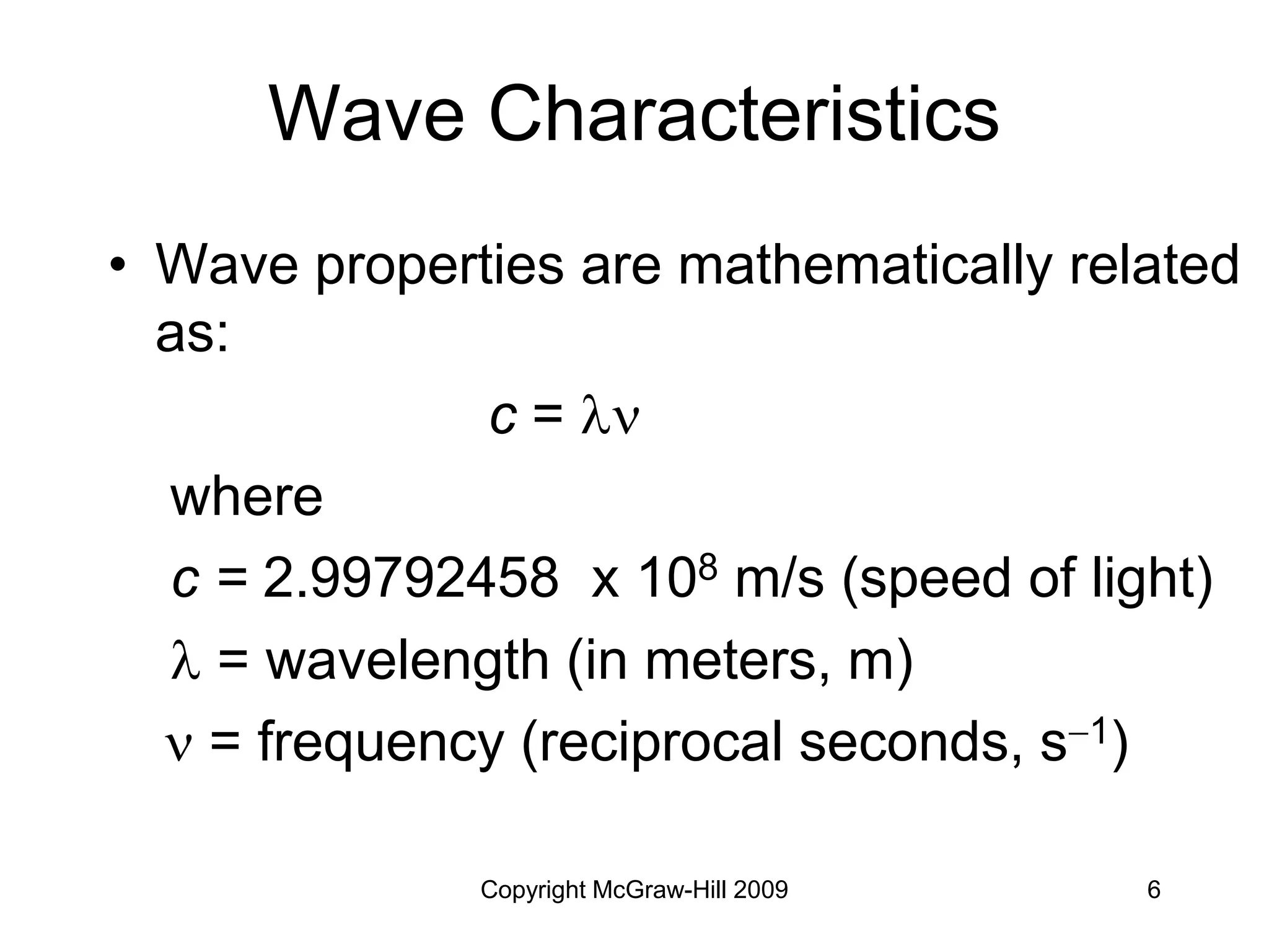Copyright McGraw-Hill 2009 6
Wave Characteristics
• Wave properties are mathematically related
as:
c = 
where
c = 2.99792458 x 108 m/s (speed of light)
 = wavelength (in meters, m)
 = frequency (reciprocal seconds, s1)
 