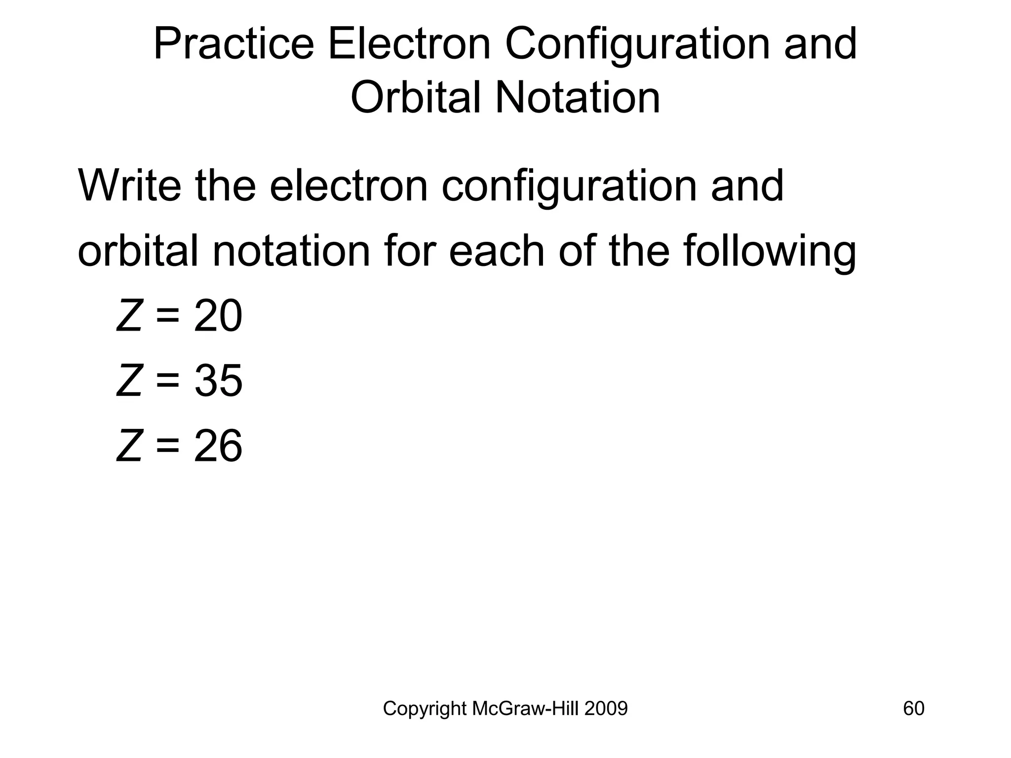 Copyright McGraw-Hill 2009 60
Practice Electron Configuration and
Orbital Notation
Write the electron configuration and
orbital notation for each of the following
Z = 20
Z = 35
Z = 26
 