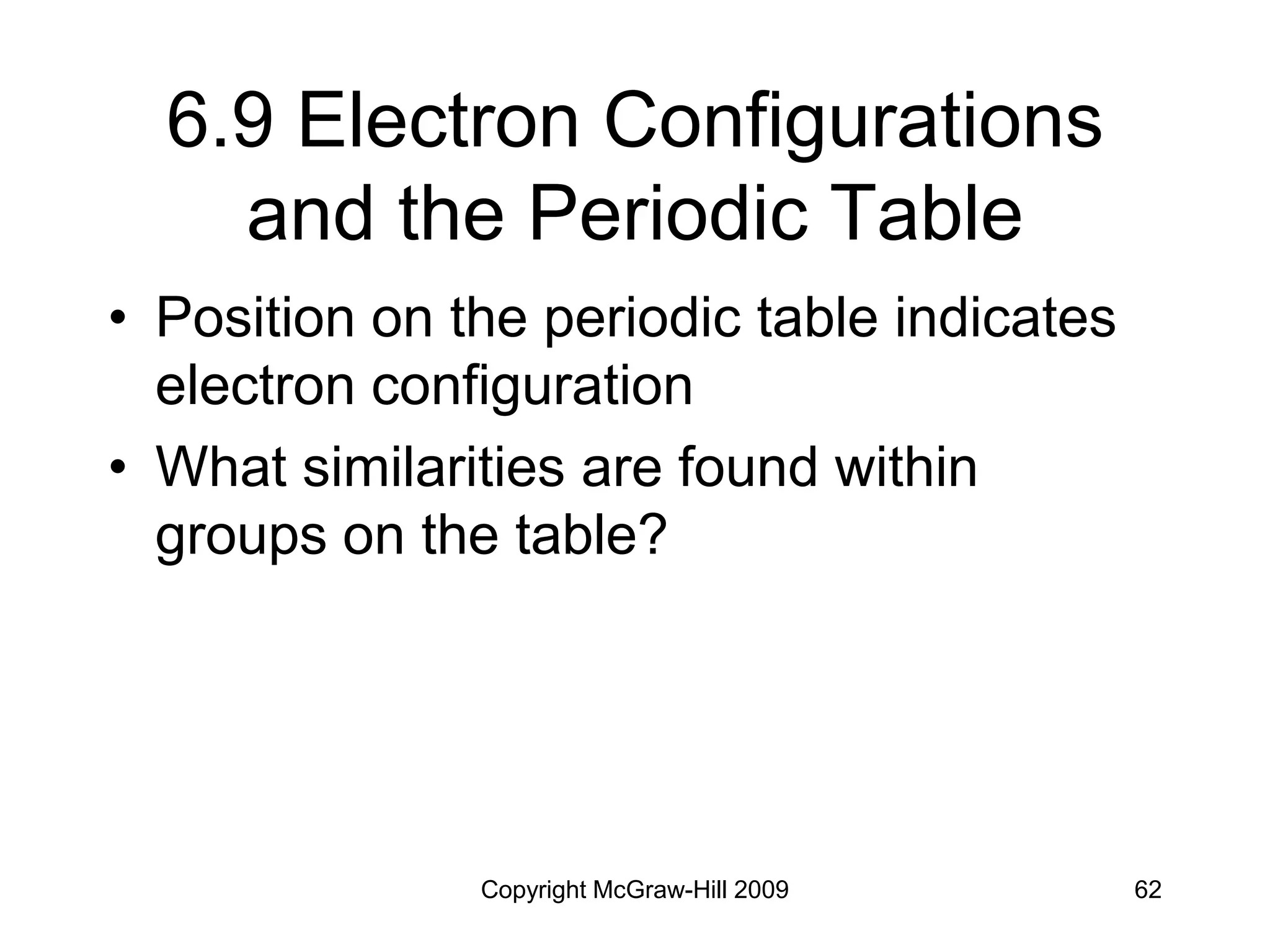 Copyright McGraw-Hill 2009 62
6.9 Electron Configurations
and the Periodic Table
• Position on the periodic table indicates
electron configuration
• What similarities are found within
groups on the table?
 