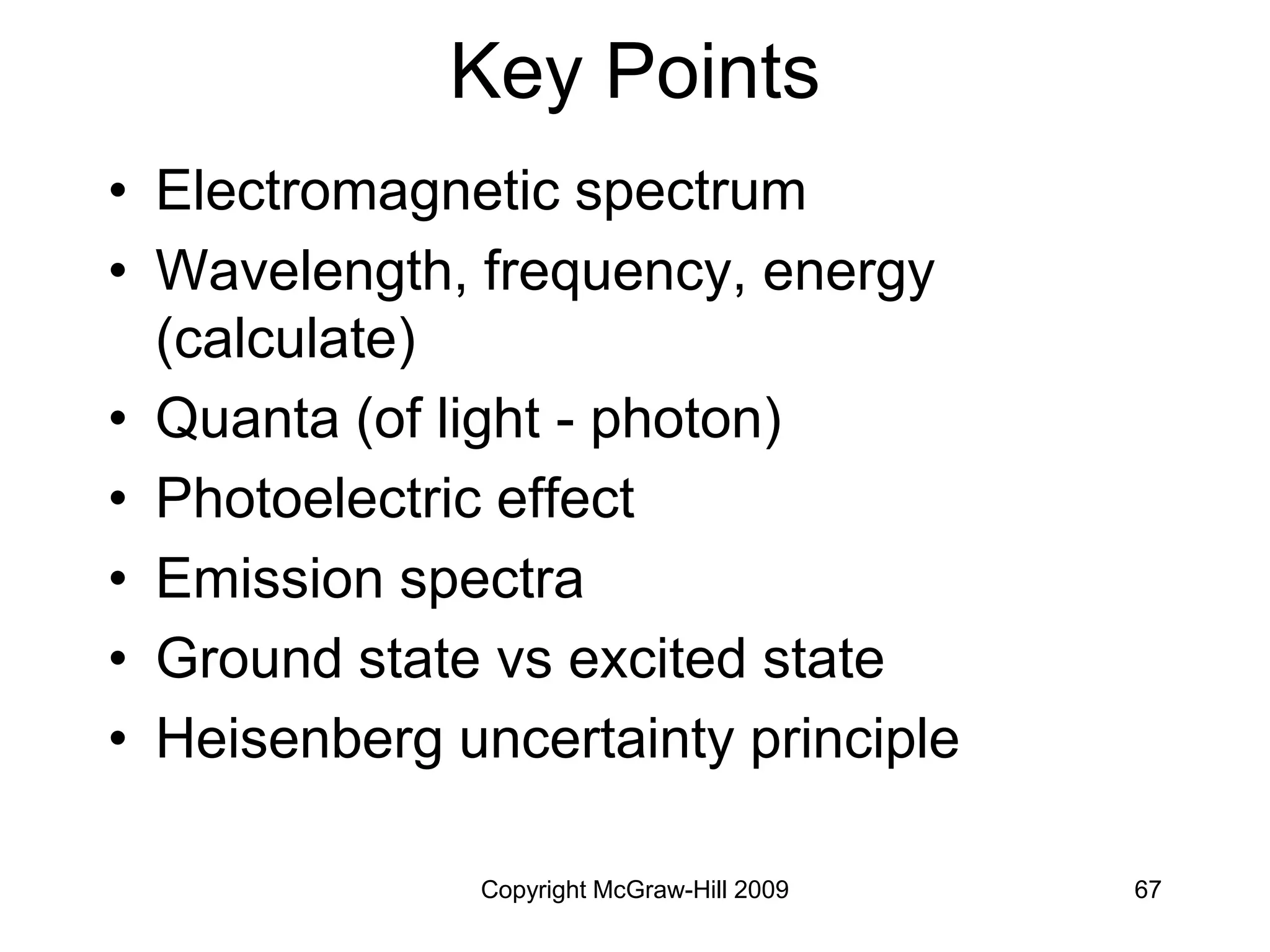 Copyright McGraw-Hill 2009 67
Key Points
• Electromagnetic spectrum
• Wavelength, frequency, energy
(calculate)
• Quanta (of light - photon)
• Photoelectric effect
• Emission spectra
• Ground state vs excited state
• Heisenberg uncertainty principle
 