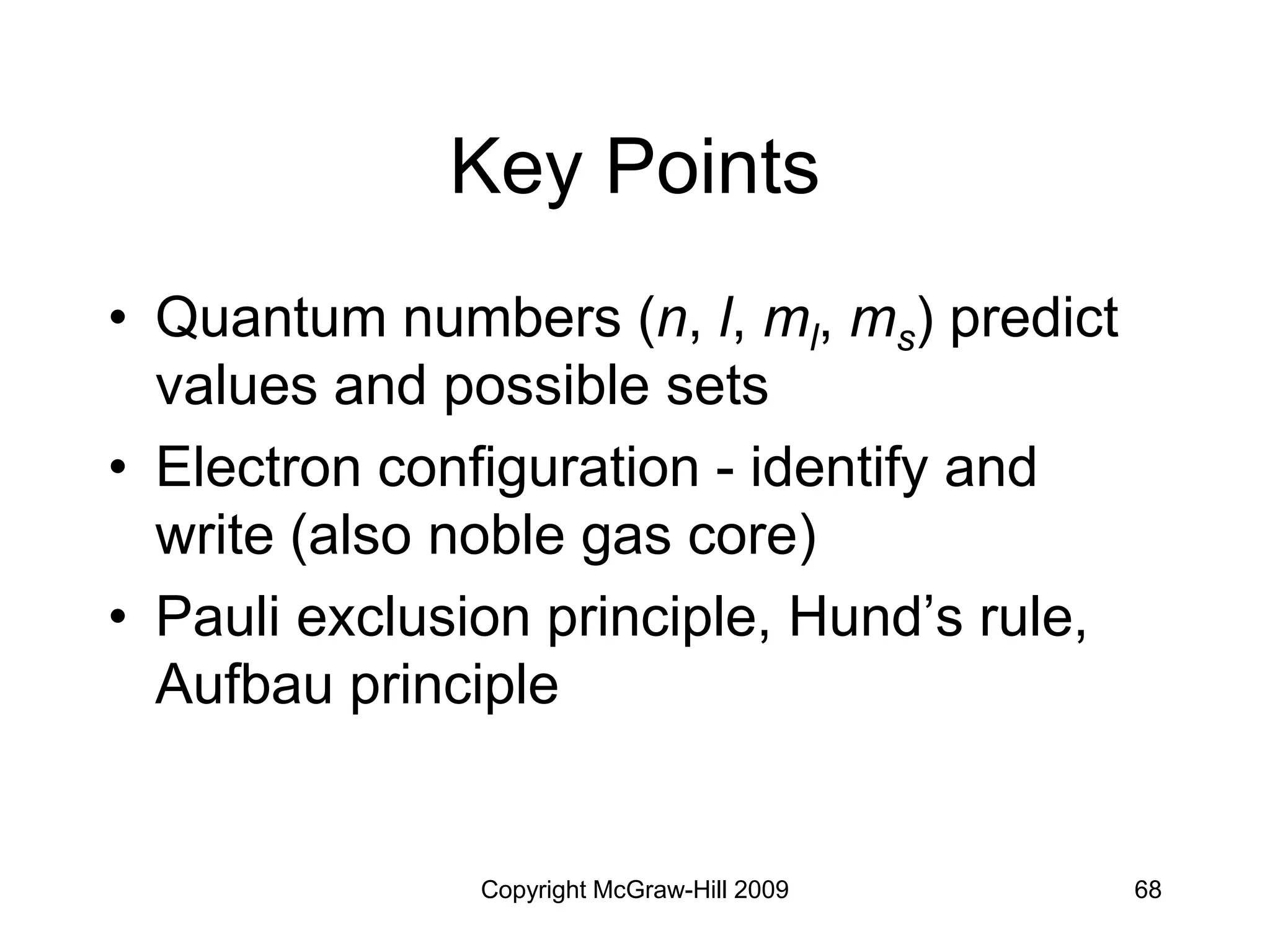 Copyright McGraw-Hill 2009 68
Key Points
• Quantum numbers (n, l, ml, ms) predict
values and possible sets
• Electron configuration - identify and
write (also noble gas core)
• Pauli exclusion principle, Hund’s rule,
Aufbau principle
 