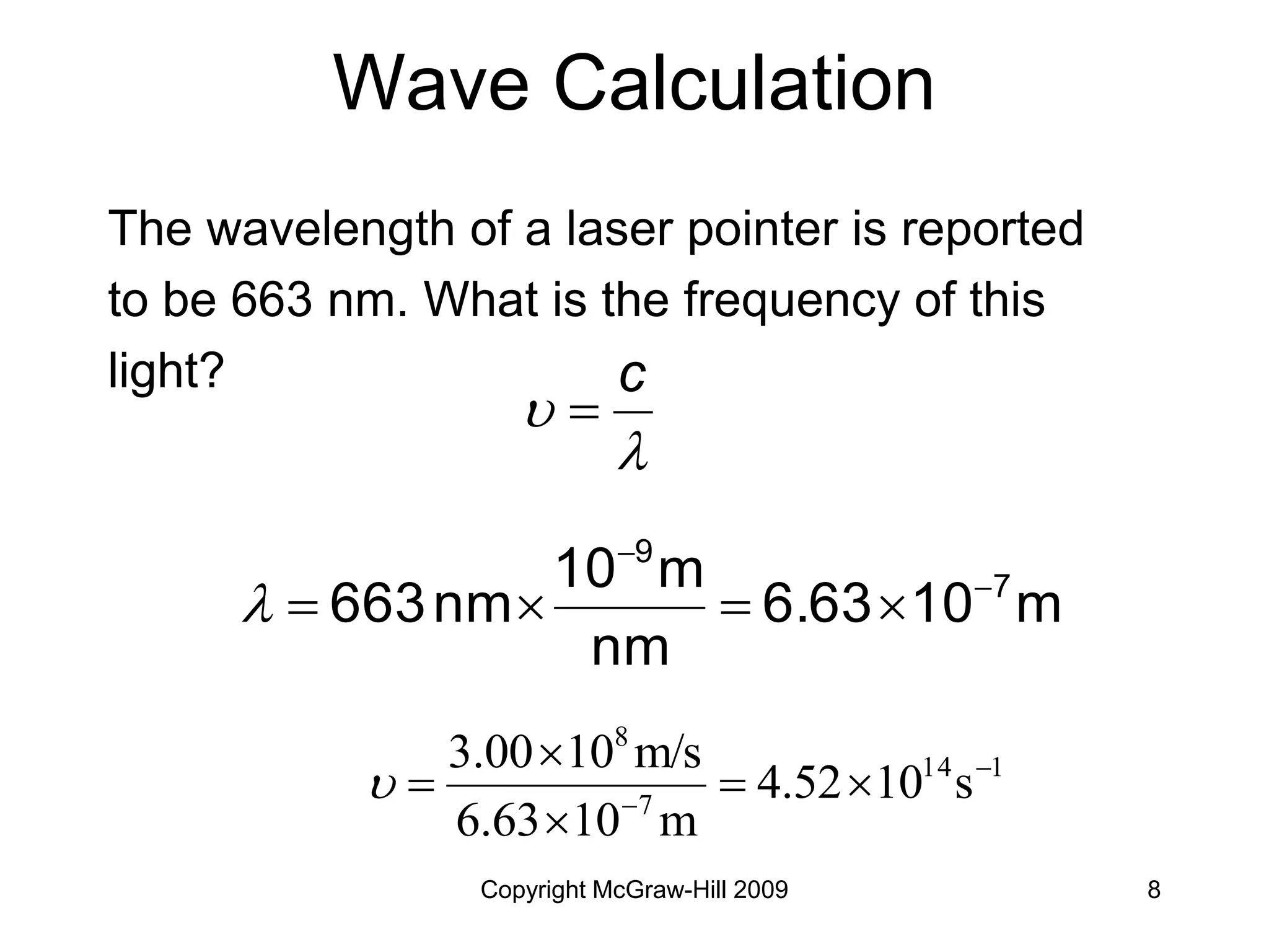 Copyright McGraw-Hill 2009 8
Wave Calculation
The wavelength of a laser pointer is reported
to be 663 nm. What is the frequency of this
light?
1
14
7
8
s
10
4.52
m
10
6.63
m/s
10
3.00 







m
10
6.63
nm
m
10
nm
663 7
9









c

 