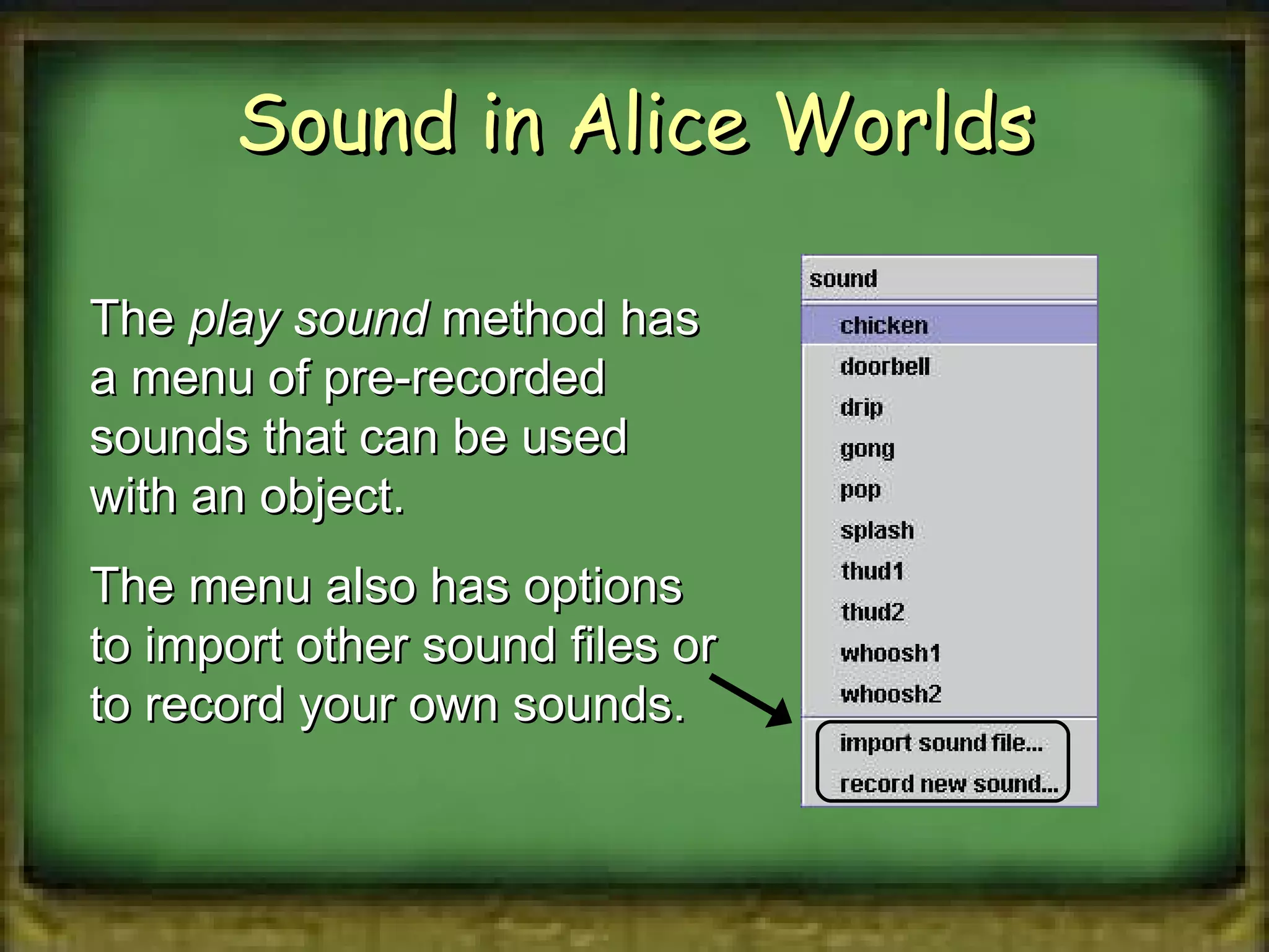 Sound in Alice Worlds The  play sound  method has a menu of pre-recorded sounds that can be used with an object. The menu also has options to import other sound files or to record your own sounds. 