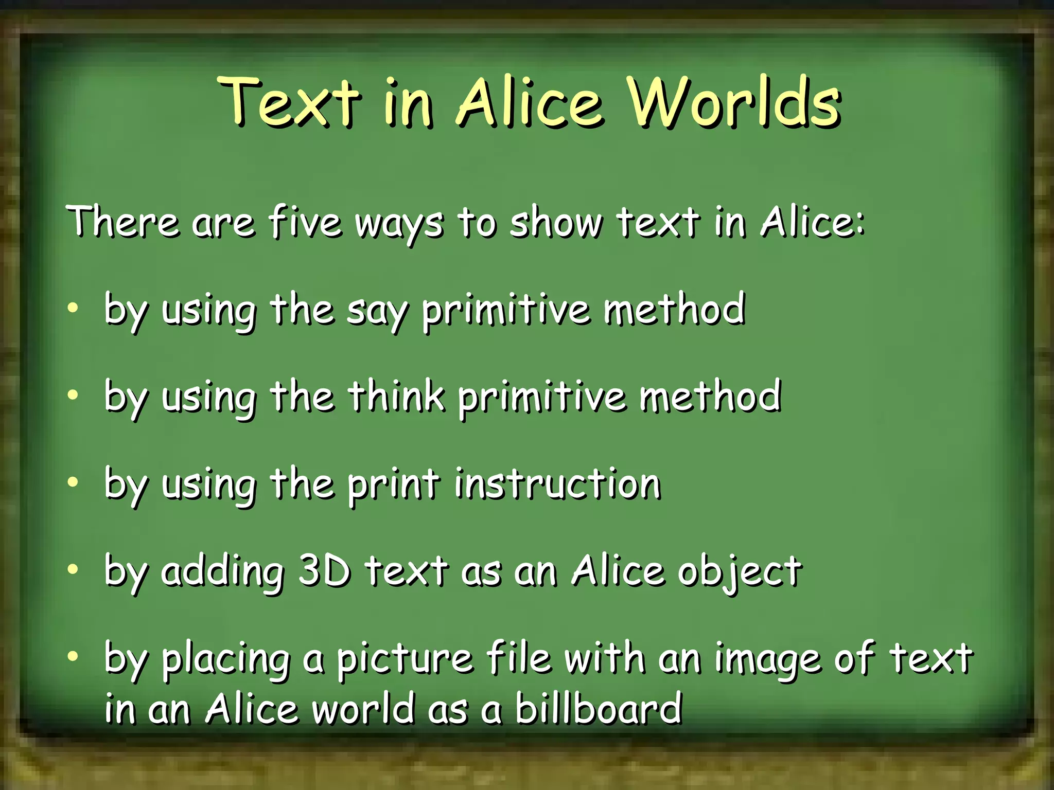 Text in Alice Worlds There are five ways to show text in Alice:  by using the say primitive method by using the think primitive method by using the print instruction by adding 3D text as an Alice object by placing a picture file with an image of text in an Alice world as a billboard 