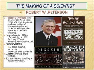 THE MAKING OF A SCIENTIST
was
an American News paper
writer who later became a
freelance author of
magazine articles and
books especially on the
topics of sports and
scouting.
He was born in 1925 in
USA and died on 11th
February 2006 at
Salisbury,Pennsylvenia,USA.
BOOKS WRITTEN:
1. cages to jump
shops:pro
basketball’s early years in
1990.
2. The early years of pro
football.
3. A seminar work on Negro
league basketball.
 