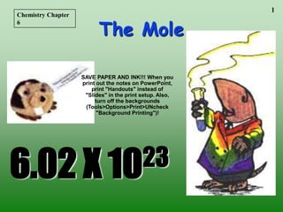 1
The Mole
6.02 X 1023
Chemistry Chapter
6
SAVE PAPER AND INK!!! When you
print out the notes on PowerPoint,
print "Handouts" instead of
"Slides" in the print setup. Also,
turn off the backgrounds
(Tools>Options>Print>UNcheck
"Background Printing")!
 