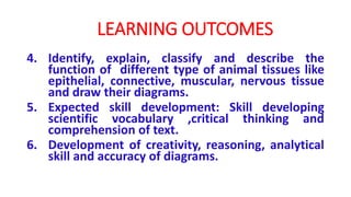 4. Identify, explain, classify and describe the
function of different type of animal tissues like
epithelial, connective, muscular, nervous tissue
and draw their diagrams.
5. Expected skill development: Skill developing
scientific vocabulary ,critical thinking and
comprehension of text.
6. Development of creativity, reasoning, analytical
skill and accuracy of diagrams.
LEARNING OUTCOMES
 