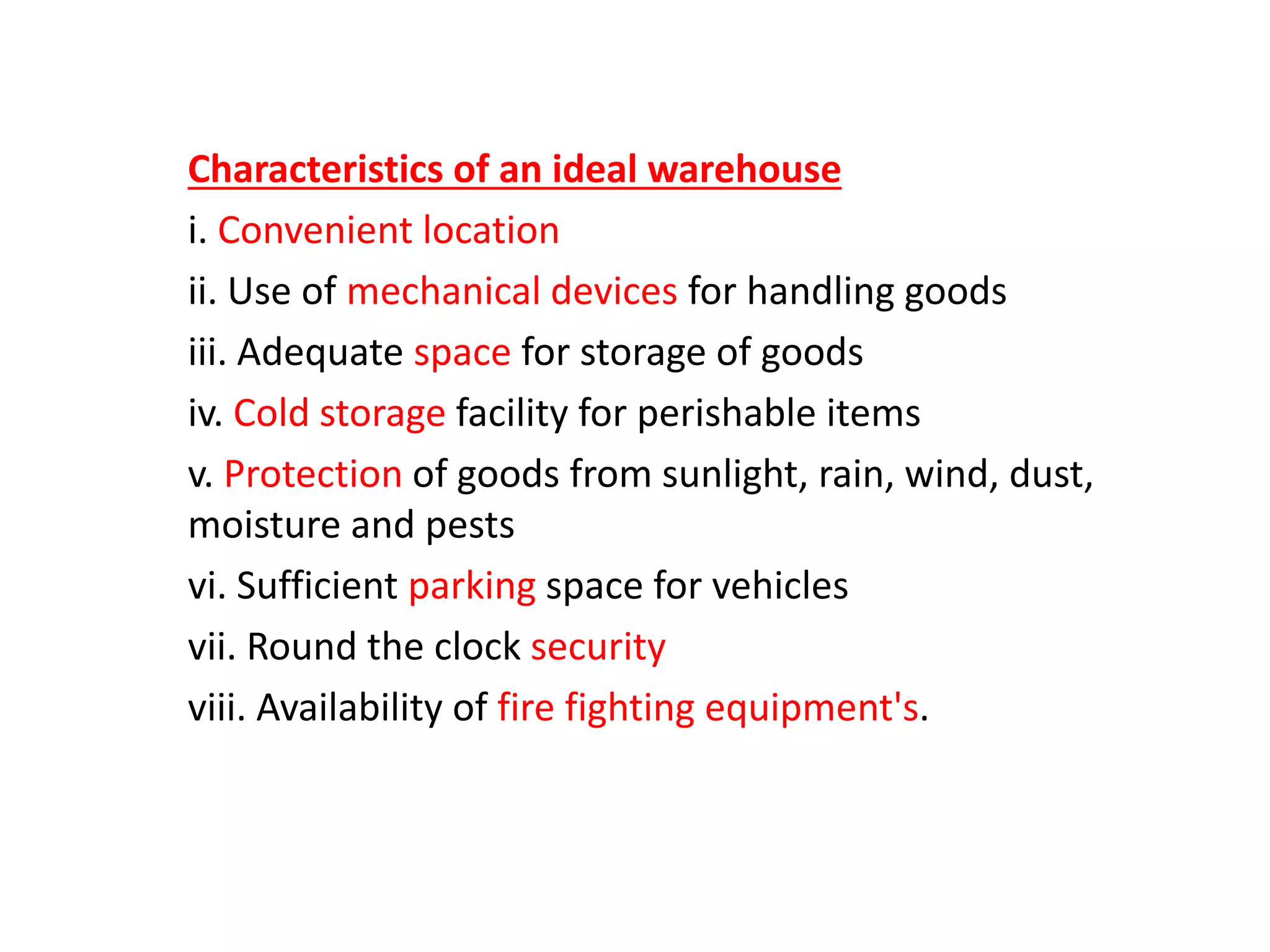 Characteristics of an ideal warehouse
i. Convenient location
ii. Use of mechanical devices for handling goods
iii. Adequate space for storage of goods
iv. Cold storage facility for perishable items
v. Protection of goods from sunlight, rain, wind, dust,
moisture and pests
vi. Sufficient parking space for vehicles
vii. Round the clock security
viii. Availability of fire fighting equipment's.
 