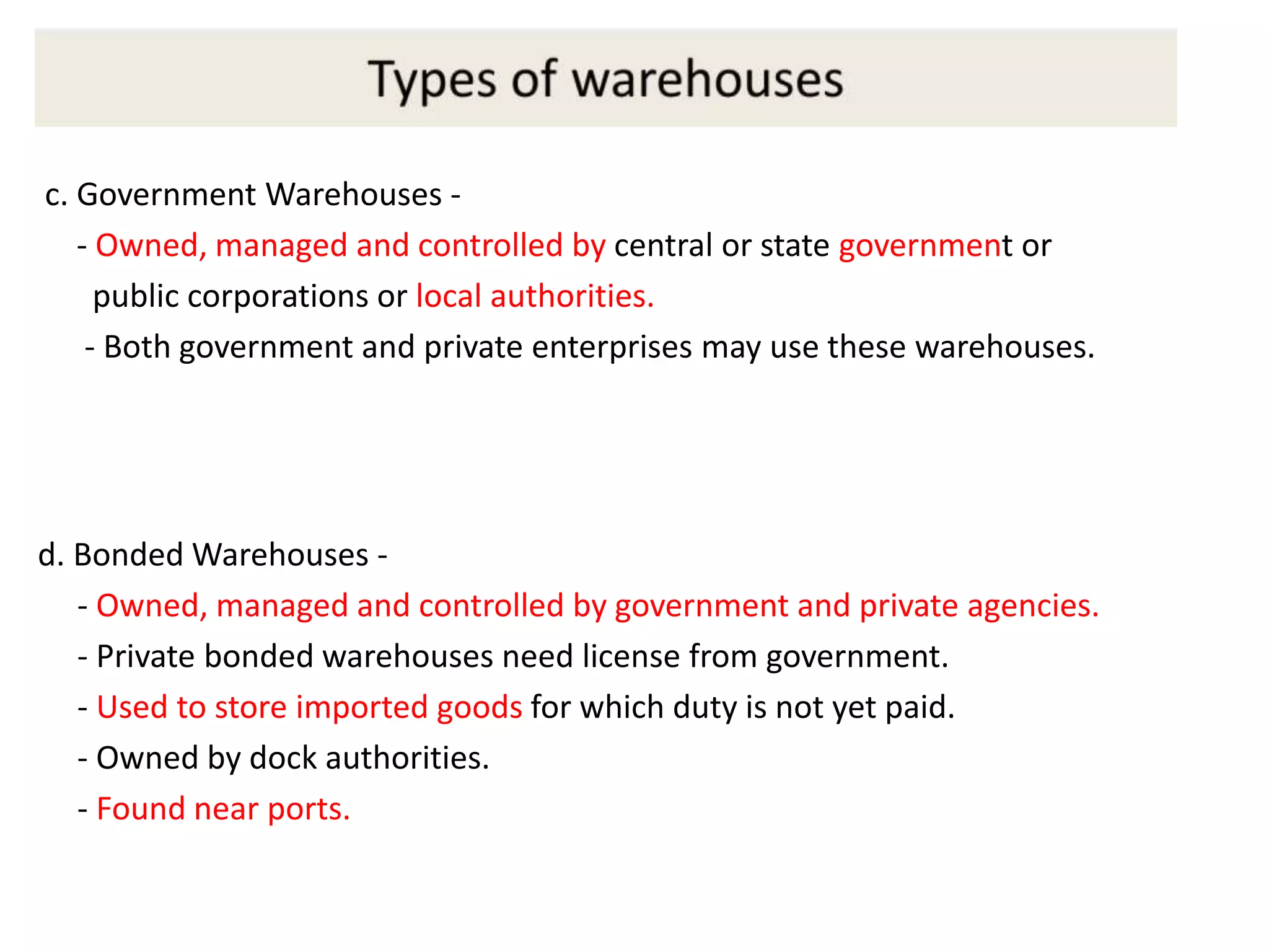 d. Bonded Warehouses -
- Owned, managed and controlled by government and private agencies.
- Private bonded warehouses need license from government.
- Used to store imported goods for which duty is not yet paid.
- Owned by dock authorities.
- Found near ports.
c. Government Warehouses -
- Owned, managed and controlled by central or state government or
public corporations or local authorities.
- Both government and private enterprises may use these warehouses.
 