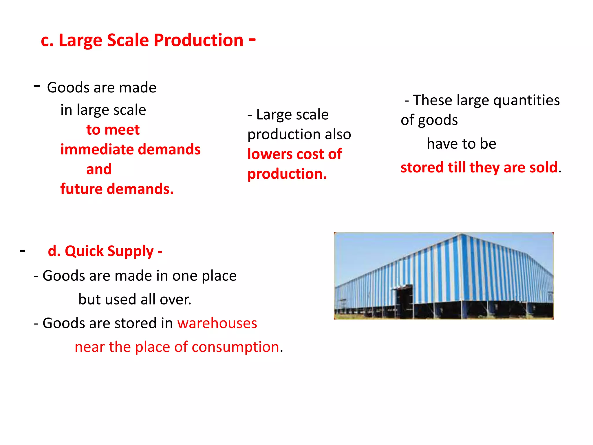 c. Large Scale Production -
- Goods are made
in large scale
to meet
immediate demands
and
future demands.
- Large scale
production also
lowers cost of
production.
- These large quantities
of goods
have to be
stored till they are sold.
- d. Quick Supply -
- Goods are made in one place
but used all over.
- Goods are stored in warehouses
near the place of consumption.
 