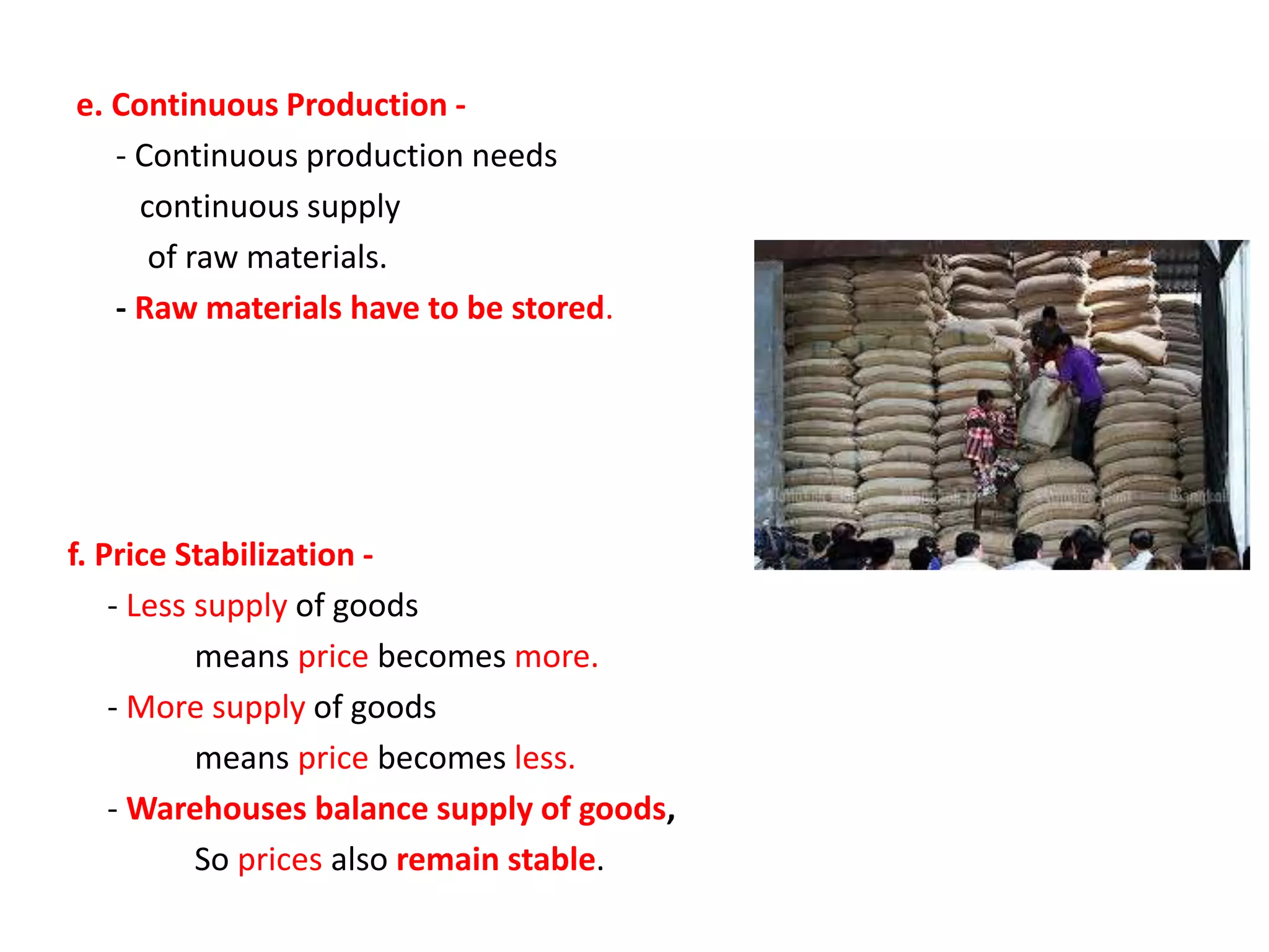 e. Continuous Production -
- Continuous production needs
continuous supply
of raw materials.
- Raw materials have to be stored.
f. Price Stabilization -
- Less supply of goods
means price becomes more.
- More supply of goods
means price becomes less.
- Warehouses balance supply of goods,
So prices also remain stable.
 