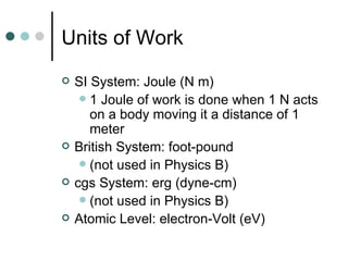 Units of Work SI System: Joule (N m) 1 Joule of work is done when 1 N acts on a body moving it a distance of 1 meter British System: foot-pound (not used in Physics B) cgs System: erg (dyne-cm) (not used in Physics B) Atomic Level: electron-Volt (eV) 