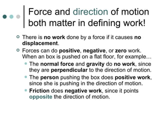 Force and  direction  of motion both matter in defining work! There is  no work  done by a force if it causes  no displacement . Forces can do  positive ,  negative , or  zero  work. When an box is pushed on a flat floor, for example… The  normal force  and  gravity  do  no work , since they are  perpendicular  to the direction of motion. The  person  pushing the box does  positive   work , since she is pushing in the direction of motion. Friction  does  negative work , since it points  opposite  the direction of motion. 