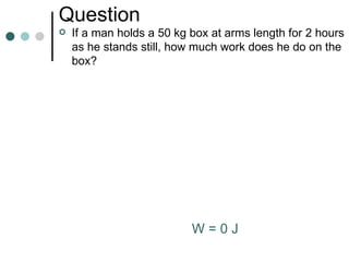 Question If a man holds a 50 kg box at arms length for  2 hours as he stands still, how much work does he do on the box? W = 0 J 