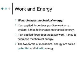 Work and Energy Work changes mechanical energy! If an applied force does  positive  work on a system, it tries to  increase  mechanical energy. If an applied force does  negative  work, it tries to  decrease  mechanical energy. The two forms of mechanical energy are called  potential  and  kinetic  energy. 