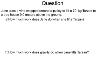 Question Jane uses a vine wrapped around a pulley to lift a 70. kg Tarzan to a tree house 9.0 meters above the ground. How much work does Jane do when she lifts Tarzan? How much work does gravity do when Jane lifts Tarzan? 