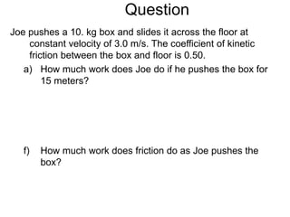 Question Joe pushes a 10. kg box and slides it across the floor at constant velocity of 3.0 m/s. The coefficient of kinetic friction between the box and floor is 0.50.  How much work does Joe do if he pushes the box for 15 meters? How much work does friction do as Joe pushes the box? 