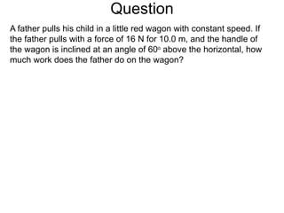 Question A father pulls his child in a little red wagon with constant speed. If the father pulls with a force of 16 N for 10.0 m, and the handle of the wagon is inclined at an angle of 60 o  above the horizontal, how much work does the father do on the wagon?  