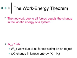The Work-Energy Theorem The  net  work due to all forces equals the change in the kinetic energy of a system. W net  =   K W net : work due to all forces acting on an object  K: change in kinetic energy (K f  – K i ) 