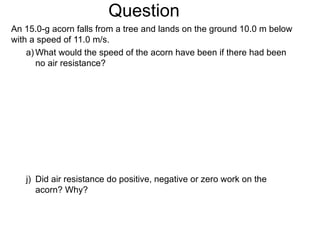 Question An 15.0-g acorn falls from a tree and lands on the ground 10.0 m below with a speed of 11.0 m/s. What would the speed of the acorn have been if there had been no air resistance? Did air resistance do positive, negative or zero work on the acorn? Why? 