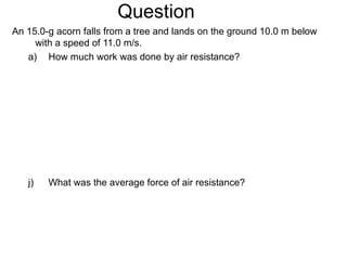Question An 15.0-g acorn falls from a tree and lands on the ground 10.0 m below with a speed of 11.0 m/s. How much work was done by air resistance? What was the average force of air resistance? 