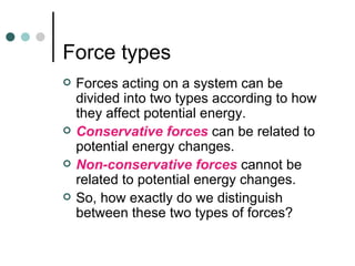 Force types Forces acting on a system can be divided into two types according to how they affect potential energy. Conservative forces  can be related to potential energy changes. Non-conservative forces  cannot be related to potential energy changes. So, how exactly do we distinguish between these two types of forces? 