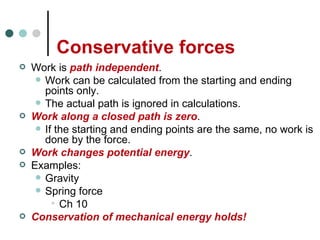 Conservative forces Work is  path independent . Work can be calculated from the starting and ending points only. The actual path is ignored in calculations. Work along a closed path is zero . If the starting and ending points are the same, no work is done by the force. Work changes potential energy . Examples: Gravity Spring force Ch 10 Conservation of mechanical energy holds! 