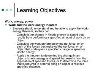 Learning Objectives Work, energy, power  Work and the work-energy theorem Students should understand and be able to apply the work-energy theorem, so they can: Calculate the change in kinetic energy or speed that results from performing a specified amount of work on an object. Calculate the work performed by the net force, or by each of the forces that make up the net force, on an object that undergoes a specified change in speed or kinetic energy. Apply the theorem to determine the change in an object’s kinetic energy and speed that results from the application of specified forces, or to determine the force that is required in order to bring an object to rest in a specified distance. 