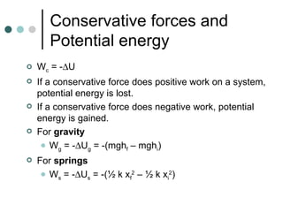 Conservative forces and Potential energy W c  = -  U If a conservative force does positive work on a system, potential energy is lost. If a conservative force does negative work, potential energy is gained. For  gravity W g  = -  U g  = -(mgh f  – mgh i ) For  springs W s  = -  U s  = -(½ k x f 2  – ½ k x i 2 )  