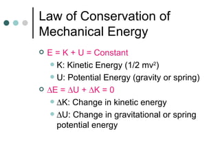Law of Conservation of Mechanical Energy E = K + U = Constant K: Kinetic Energy (1/2 mv 2 ) U: Potential Energy (gravity or spring)  E =   U +   K = 0  K: Change in kinetic energy  U: Change in gravitational or spring potential energy 
