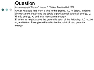 Question  Problem copyright  “Physics”, James S. Walker, Prentice-Hall 2002 A 0.21 kg apple falls from a tree to the ground, 4.0 m below. Ignoring air resistance, determine the apple’s gravitational potential energy, U, kinetic energy, K, and total mechanical energy,  E, when its height above the ground is each of the following: 4.0 m, 2.0 m, and 0.0 m. Take ground level to be the point of zero potential energy. 