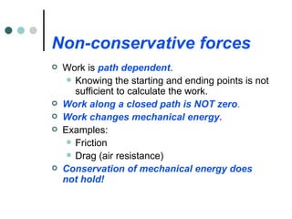Non-conservative forces Work is  path dependent . Knowing the starting and ending points is not sufficient to calculate the work. Work along a closed path is NOT zero . Work changes mechanical energy . Examples: Friction Drag (air resistance) Conservation of mechanical energy does not hold! 