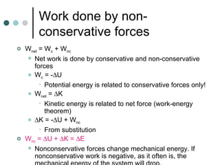 Work done by non-conservative forces W net  = W c  + W nc  Net work is done by conservative and non-conservative forces W c  = -  U  Potential energy is related to conservative forces only! W net  =   K Kinetic energy is related to net force (work-energy theorem)  K = -  U + W nc   From substitution W nc  =   U +   K =   E Nonconservative forces change mechanical energy. If nonconservative work is negative, as it often is, the mechanical energy of the system will drop. 