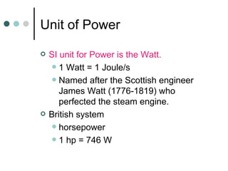 Unit of Power SI unit for Power is the Watt. 1 Watt = 1 Joule/s Named after the Scottish engineer James Watt (1776-1819) who perfected the steam engine. British system horsepower 1 hp = 746 W 
