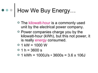 How We Buy Energy… The  kilowatt-hour  is a commonly used unit by the electrical power company. Power companies charge you by the kilowatt-hour (kWh), but this not power, it is really  energy  consumed. 1 kW = 1000 W 1 h = 3600 s 1 kWh = 1000J/s • 3600s = 3.6 x 106J 