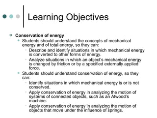 Learning Objectives Conservation of energy Students should understand the concepts of mechanical energy and of total energy, so they can: Describe and identify situations in which mechanical energy is converted to other forms of energy. Analyze situations in which an object’s mechanical energy is changed by friction or by a specified externally applied force. Students should understand conservation of energy, so they can: Identify situations in which mechanical energy is or is not conserved. Apply conservation of energy in analyzing the motion of systems of connected objects, such as an Atwood’s machine. Apply conservation of energy in analyzing the motion of objects that move under the influence of springs. 