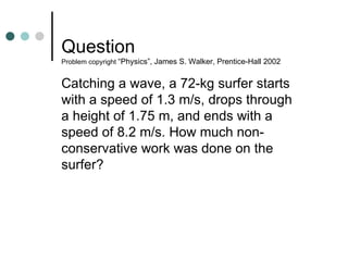 Question  Problem copyright  “Physics”, James S. Walker, Prentice-Hall 2002 Catching a wave, a 72-kg surfer starts with a speed of 1.3 m/s, drops through a height of 1.75 m, and ends with a speed of 8.2 m/s. How much non-conservative work was done on the surfer? 