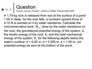 Question  Problem copyright  “Physics”, James S. Walker, Prentice-Hall 2002 A 1.75-kg rock is released from rest at the surface of a pond 1.00 m deep. As the rock falls, a constant upward force of 4.10 N is exerted on it by water resistance. Calculate the nonconservative work, W nc , done by the water resistance on the rock, the gravitational potential energy of the system, U, the kinetic energy of the rock, K, and the total mechanical energy of the system, E, for the following depths below the water’s surface: d = 0.00 m, d = 0.500 m, d = 1.00 m. Let potential energy be zero at the bottom of the pond. 